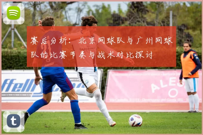 赛后分析：北京网球队与广州网球队的比赛节奏与战术对比探讨