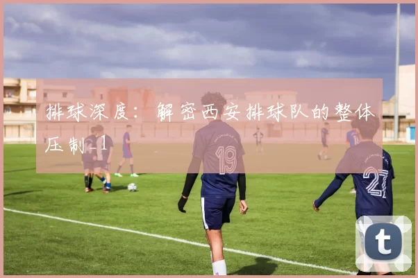 排球深度：解密西安排球队的整体压制_1