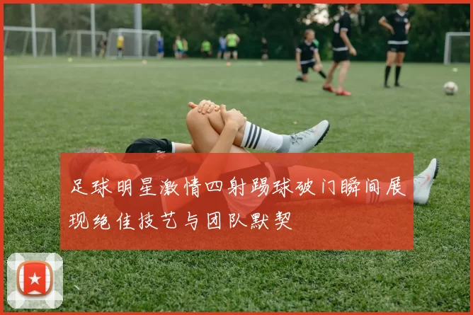 足球明星激情四射踢球破门瞬间展现绝佳技艺与团队默契