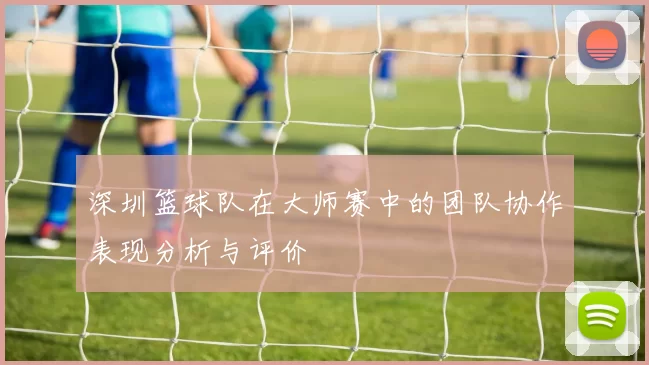 深圳篮球队在大师赛中的团队协作表现分析与评价
