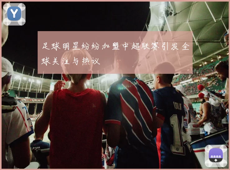足球明星纷纷加盟中超联赛引发全球关注与热议