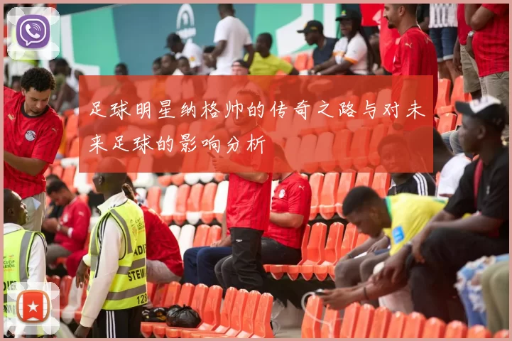 足球明星纳格帅的传奇之路与对未来足球的影响分析